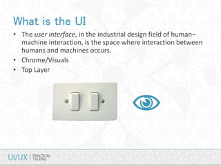 What is the UI
• The user interface, in the industrial design field of human–
machine interaction, is the space where interaction between
humans and machines occurs.
• Chrome/Visuals
• Top Layer
 
