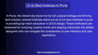 Ui Ux Best Institutes In Pune
In Pune, the vibrant city known for its rich cultural heritage and thriving
tech industry, several institutes stand out as Ui Ux best institutes in pune
in providing top-notch education in UI/UX design.These institutions are
renowned for nurturing creative minds and shaping individuals into skilled
designers who can navigate the complexities of user interface and user
experience.
https://uiuxdesignschool.in/
 