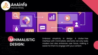 MINIMALISTIC
DESIGN:
Embrace simplicity in design. A clutter-free
interface with minimalistic elements not only looks
modern but also enhances user focus, making it
easier for them to engage with your content.
 