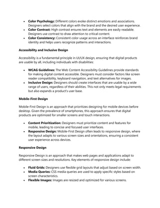 • Color Psychology: Different colors evoke distinct emotions and associations.
Designers select colors that align with the brand and the desired user experience.
• Color Contrast: High contrast ensures text and elements are easily readable.
Designers use contrast to draw attention to critical content.
• Color Consistency: Consistent color usage across an interface reinforces brand
identity and helps users recognize patterns and interactions.
Accessibility and Inclusive Design
Accessibility is a fundamental principle in UI/UX design, ensuring that digital products
are usable by all, including individuals with disabilities:
• WCAG Guidelines: The Web Content Accessibility Guidelines provide standards
for making digital content accessible. Designers must consider factors like screen
reader compatibility, keyboard navigation, and text alternatives for images.
• Inclusive Design: Designers should create interfaces that are usable by a wide
range of users, regardless of their abilities. This not only meets legal requirements
but also expands a product's user base.
Mobile-First Design
Mobile-First Design is an approach that prioritizes designing for mobile devices before
desktop. Given the prevalence of smartphones, this approach ensures that digital
products are optimized for smaller screens and touch interactions.
• Content Prioritization: Designers must prioritize content and features for
mobile, leading to concise and focused user interfaces.
• Responsive Design: Mobile-First Design often leads to responsive design, where
the layout adapts to various screen sizes and orientations, ensuring a consistent
user experience across devices.
Responsive Design
Responsive Design is an approach that makes web pages and applications adapt to
different screen sizes and resolutions. Key elements of responsive design include:
• Fluid Grids: Designers use flexible grid layouts that adjust based on screen width.
• Media Queries: CSS media queries are used to apply specific styles based on
screen characteristics.
• Flexible Images: Images are resized and optimized for various screens.
 