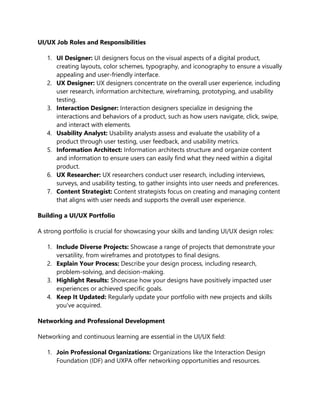UI/UX Job Roles and Responsibilities
1. UI Designer: UI designers focus on the visual aspects of a digital product,
creating layouts, color schemes, typography, and iconography to ensure a visually
appealing and user-friendly interface.
2. UX Designer: UX designers concentrate on the overall user experience, including
user research, information architecture, wireframing, prototyping, and usability
testing.
3. Interaction Designer: Interaction designers specialize in designing the
interactions and behaviors of a product, such as how users navigate, click, swipe,
and interact with elements.
4. Usability Analyst: Usability analysts assess and evaluate the usability of a
product through user testing, user feedback, and usability metrics.
5. Information Architect: Information architects structure and organize content
and information to ensure users can easily find what they need within a digital
product.
6. UX Researcher: UX researchers conduct user research, including interviews,
surveys, and usability testing, to gather insights into user needs and preferences.
7. Content Strategist: Content strategists focus on creating and managing content
that aligns with user needs and supports the overall user experience.
Building a UI/UX Portfolio
A strong portfolio is crucial for showcasing your skills and landing UI/UX design roles:
1. Include Diverse Projects: Showcase a range of projects that demonstrate your
versatility, from wireframes and prototypes to final designs.
2. Explain Your Process: Describe your design process, including research,
problem-solving, and decision-making.
3. Highlight Results: Showcase how your designs have positively impacted user
experiences or achieved specific goals.
4. Keep It Updated: Regularly update your portfolio with new projects and skills
you've acquired.
Networking and Professional Development
Networking and continuous learning are essential in the UI/UX field:
1. Join Professional Organizations: Organizations like the Interaction Design
Foundation (IDF) and UXPA offer networking opportunities and resources.
 