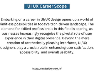 UI UX Career Scope
Embarking on a career in UI/UX design opens up a world of
limitless possibilities in today's tech-driven landscape. The
demand for skilled professionals in this field is soaring, as
businesses increasingly recognize the pivotal role of user
experience in their digital presence. Beyond the mere
creation of aesthetically pleasing interfaces, UI/UX
designers play a crucial role in enhancing user satisfaction,
accessibility, and overall usability.
https://uiuxdesignschool.in/
 