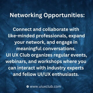 Connect and collaborate with
like-minded professionals, expand
your network, and engage in
meaningful conversations.
UI UX Club organizes regular events,
webinars, and workshops where you
can interact with industry experts
and fellow UI/UX enthusiasts.
Networking Opportunities:
www.uiuxclub.com
 