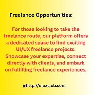 For those looking to take the
freelance route, our platform offers
a dedicated space to find exciting
UI/UX freelance projects.
Showcase your expertise, connect
directly with clients, and embark
on fulfilling freelance experiences.
Freelance Opportunities:
http://uiuxclub.com
 