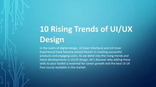 10 Rising Trends of UI/UX
Design
In the realm of digital design, UI (User Interface) and UX (User
Experience) have become pivotal factors in creating successful
products and engaging users. As we delve into the rising trends and
latest developments in UI/UX design, let’s discover why adding these
skills to your toolkit is essential for career growth and the best UI UX
free course available in the market.
 