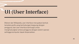 UI (User Interface)
Dilansir dari Wikipedia, user interface merupakan bentuk
tampilan grafis yang berhubungan langsung dengan
pengguna, dan user interface berfungsi untuk
menghubungkan antara pengguna dengan sistem operasi
sehingga komputer dapat dioperasikan.
08
 