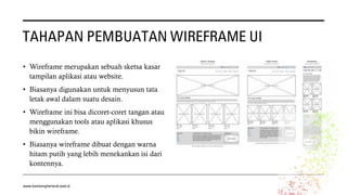 TAHAPAN PEMBUATAN WIREFRAME UI
• Wireframe merupakan sebuah sketsa kasar
tampilan aplikasi atau website.
• Biasanya digunakan untuk menyusun tata
letak awal dalam suatu desain.
• Wireframe ini bisa dicoret-coret tangan atau
menggunakan tools atau aplikasi khusus
bikin wireframe.
• Biasanya wireframe dibuat dengan warna
hitam putih yang lebih menekankan isi dari
kontennya.
www.bambangherlandi.web.id
 