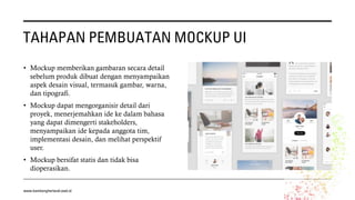 TAHAPAN PEMBUATAN MOCKUP UI
• Mockup memberikan gambaran secara detail
sebelum produk dibuat dengan menyampaikan
aspek desain visual, termasuk gambar, warna,
dan tipografi.
• Mockup dapat mengorganisir detail dari
proyek, menerjemahkan ide ke dalam bahasa
yang dapat dimengerti stakeholders,
menyampaikan ide kepada anggota tim,
implementasi desain, dan melihat perspektif
user.
• Mockup bersifat statis dan tidak bisa
dioperasikan.
www.bambangherlandi.web.id
 