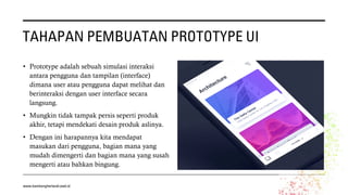 TAHAPAN PEMBUATAN PROTOTYPE UI
• Prototype adalah sebuah simulasi interaksi
antara pengguna dan tampilan (interface)
dimana user atau pengguna dapat melihat dan
berinteraksi dengan user interface secara
langsung.
• Mungkin tidak tampak persis seperti produk
akhir, tetapi mendekati desain produk aslinya.
• Dengan ini harapannya kita mendapat
masukan dari pengguna, bagian mana yang
mudah dimengerti dan bagian mana yang susah
mengerti atau bahkan bingung.
www.bambangherlandi.web.id
 