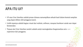 APA ITU UI?
• UI atau User Interface adalah proses dimana menampilkan sebuah hasil dalam bentuk tampilan
yang dapat dilihat oleh pengguna (user).
• Lebih tepatnya adalah bagian visual dari website, software, maupun hardware untuk user dapat
berinteraksi.
• Tujuan dari User Interface sendiri adalah untuk meningkatkan fungsionalitas serta user
experience dari pengguna.
www.bambangherlandi.web.id
 