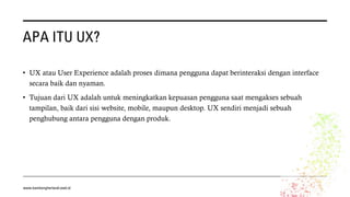 APA ITU UX?
• UX atau User Experience adalah proses dimana pengguna dapat berinteraksi dengan interface
secara baik dan nyaman.
• Tujuan dari UX adalah untuk meningkatkan kepuasan pengguna saat mengakses sebuah
tampilan, baik dari sisi website, mobile, maupun desktop. UX sendiri menjadi sebuah
penghubung antara pengguna dengan produk.
www.bambangherlandi.web.id
 