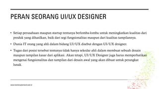 PERAN SEORANG UI/UX DESIGNER
• Setiap perusahaan maupun startup tentunya berlomba-lomba untuk meningkatkan kualitas dari
produk yang dihasilkan, baik dari segi fungsionalitas maupun dari kualitas tampilannya.
• Dunia IT orang yang ahli dalam bidang UI/UX disebut dengan UI/UX designer.
• Tugas dari posisi tersebut tentunya tidak hanya sekedar ahli dalam membuat sebuah desain
maupun tampilan kasar dari aplikasi. Akan tetapi, UI/UX Designer juga harus memperhatikan
mengenai fungsionalitas dan tampilan dari desain awal yang akan dibuat untuk perangkat
lunak.
www.bambangherlandi.web.id
 