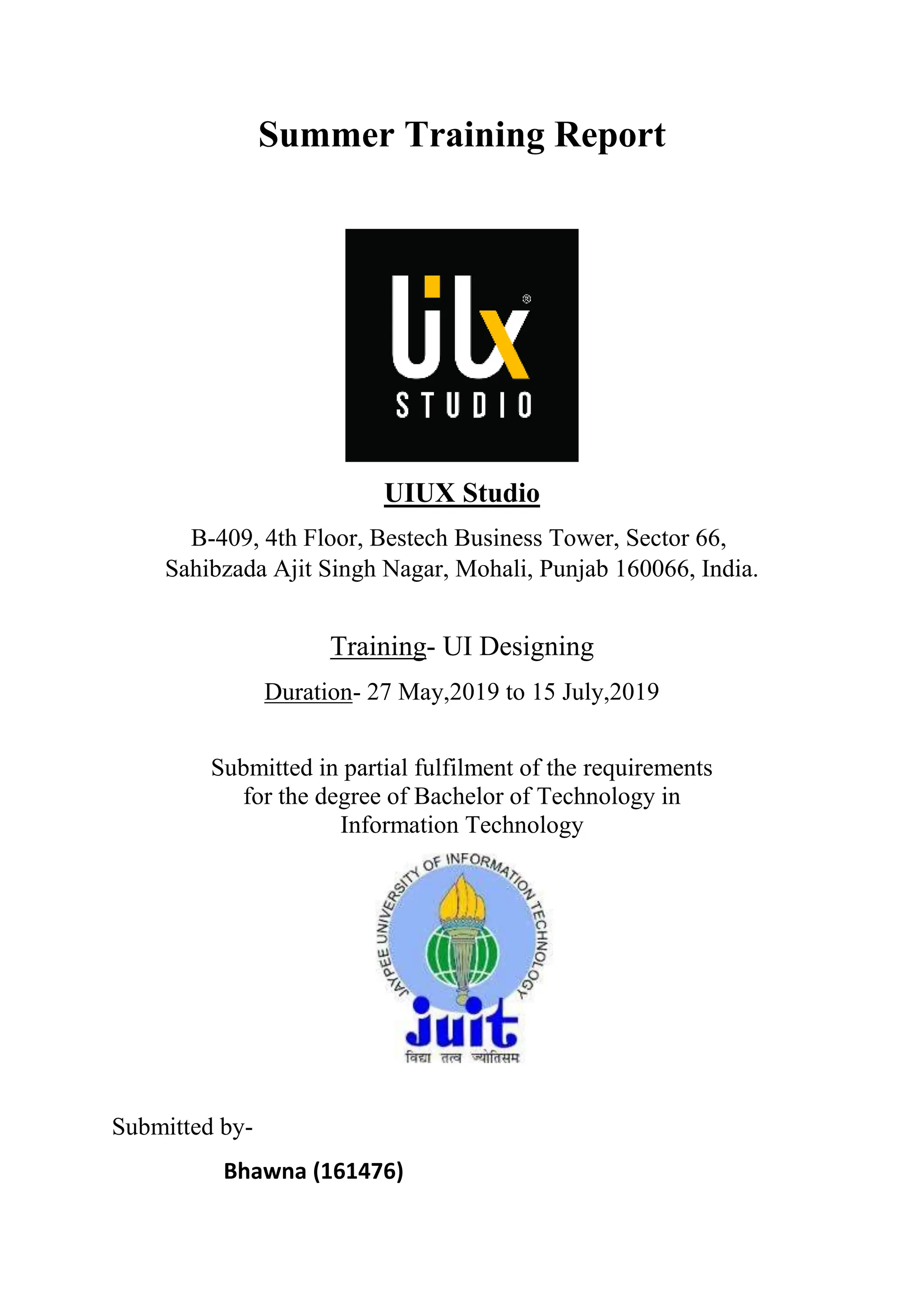 Summer Training Report
UIUX Studio
B-409, 4th Floor, Bestech Business Tower, Sector 66,
Sahibzada Ajit Singh Nagar, Mohali, Punjab 160066, India.
Training- UI Designing
Duration- 27 May,2019 to 15 July,2019
Submitted in partial fulfilment of the requirements
for the degree of Bachelor of Technology in
Information Technology
Submitted by-
Bhawna (161476)
 