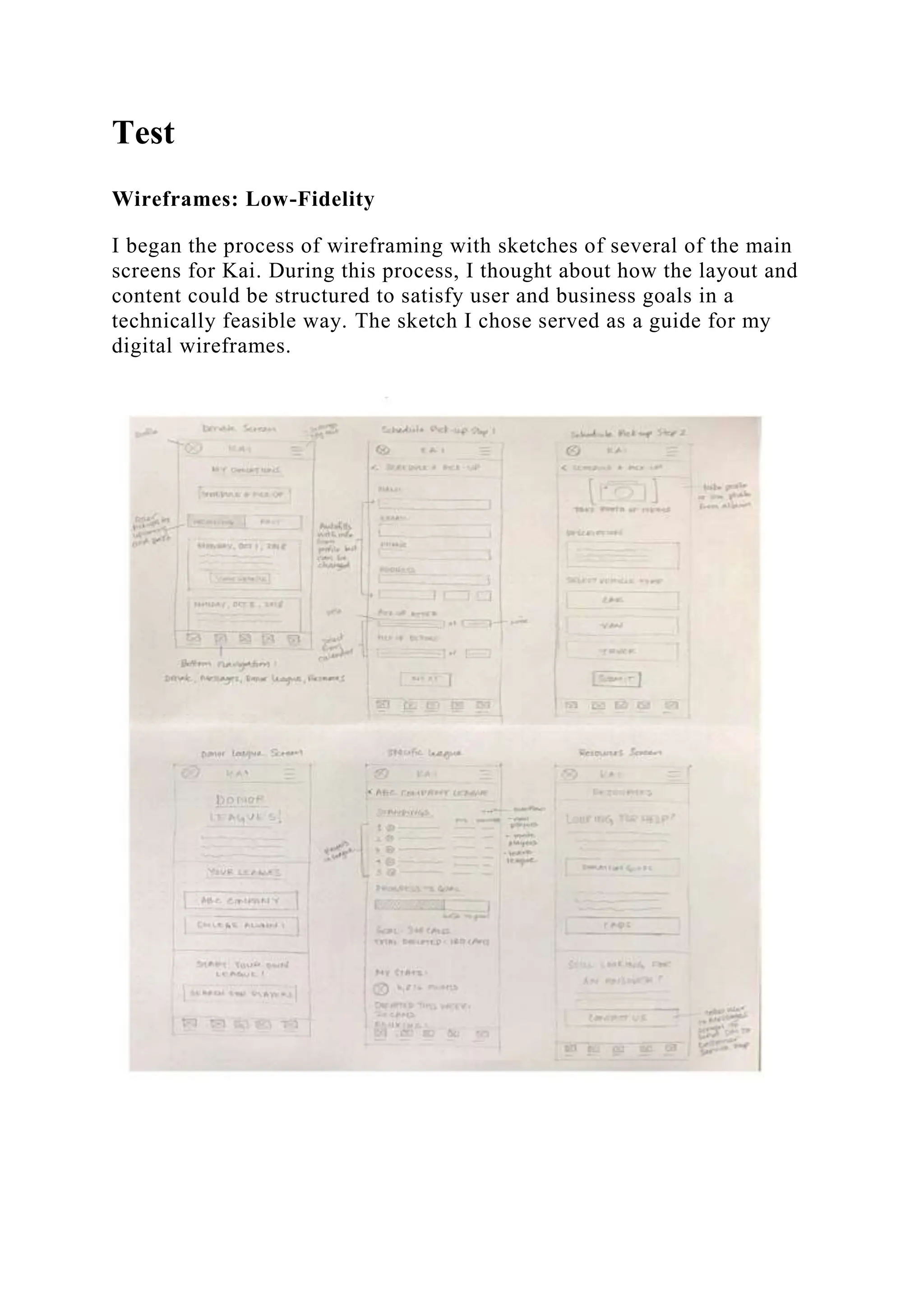 Test
Wireframes: Low-Fidelity
I began the process of wireframing with sketches of several of the main
screens for Kai. During this process, I thought about how the layout and
content could be structured to satisfy user and business goals in a
technically feasible way. The sketch I chose served as a guide for my
digital wireframes.
 