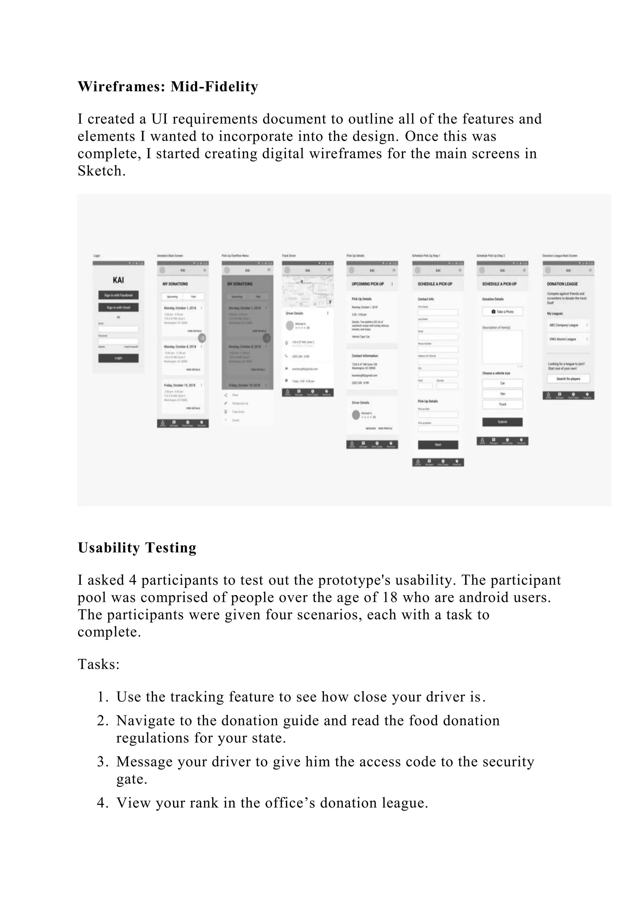 Wireframes: Mid-Fidelity
I created a UI requirements document to outline all of the features and
elements I wanted to incorporate into the design. Once this was
complete, I started creating digital wireframes for the main screens in
Sketch.
Usability Testing
I asked 4 participants to test out the prototype's usability. The participant
pool was comprised of people over the age of 18 who are android users.
The participants were given four scenarios, each with a task to
complete.
Tasks:
1. Use the tracking feature to see how close your driver is.
2. Navigate to the donation guide and read the food donation
regulations for your state.
3. Message your driver to give him the access code to the security
gate.
4. View your rank in the office’s donation league.
 