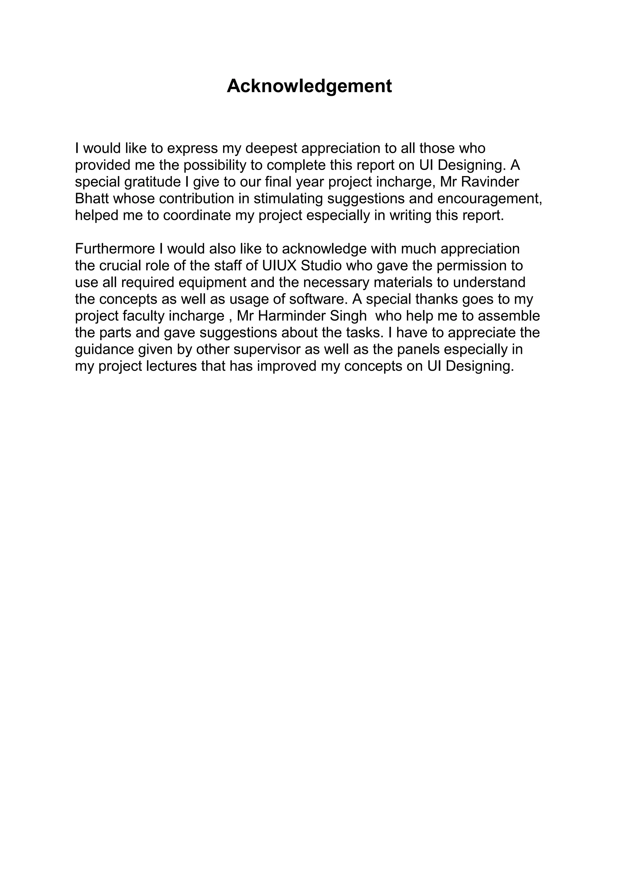 Acknowledgement
I would like to express my deepest appreciation to all those who
provided me the possibility to complete this report on UI Designing. A
special gratitude I give to our final year project incharge, Mr Ravinder
Bhatt whose contribution in stimulating suggestions and encouragement,
helped me to coordinate my project especially in writing this report.
Furthermore I would also like to acknowledge with much appreciation
the crucial role of the staff of UIUX Studio who gave the permission to
use all required equipment and the necessary materials to understand
the concepts as well as usage of software. A special thanks goes to my
project faculty incharge , Mr Harminder Singh who help me to assemble
the parts and gave suggestions about the tasks. I have to appreciate the
guidance given by other supervisor as well as the panels especially in
my project lectures that has improved my concepts on UI Designing.
 