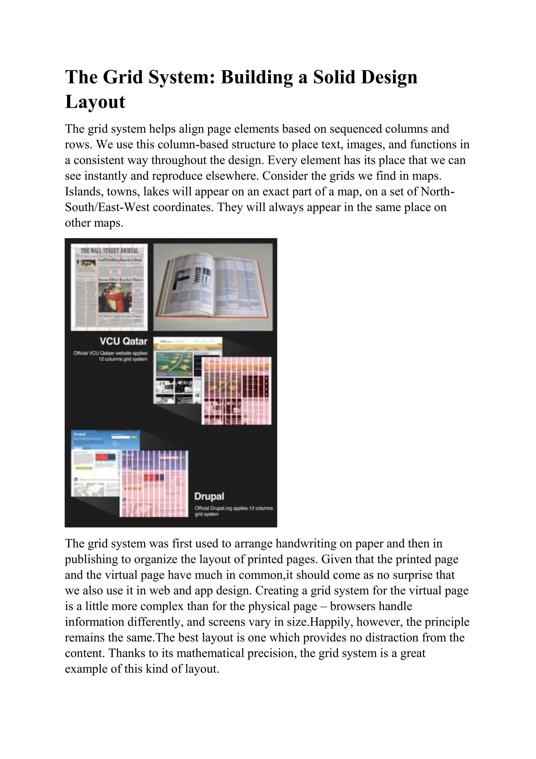 The Grid System: Building a Solid Design
Layout
The grid system helps align page elements based on sequenced columns and
rows. We use this column-based structure to place text, images, and functions in
a consistent way throughout the design. Every element has its place that we can
see instantly and reproduce elsewhere. Consider the grids we find in maps.
Islands, towns, lakes will appear on an exact part of a map, on a set of North-
South/East-West coordinates. They will always appear in the same place on
other maps.
The grid system was first used to arrange handwriting on paper and then in
publishing to organize the layout of printed pages. Given that the printed page
and the virtual page have much in common,it should come as no surprise that
we also use it in web and app design. Creating a grid system for the virtual page
is a little more complex than for the physical page – browsers handle
information differently, and screens vary in size.Happily, however, the principle
remains the same.The best layout is one which provides no distraction from the
content. Thanks to its mathematical precision, the grid system is a great
example of this kind of layout.
 