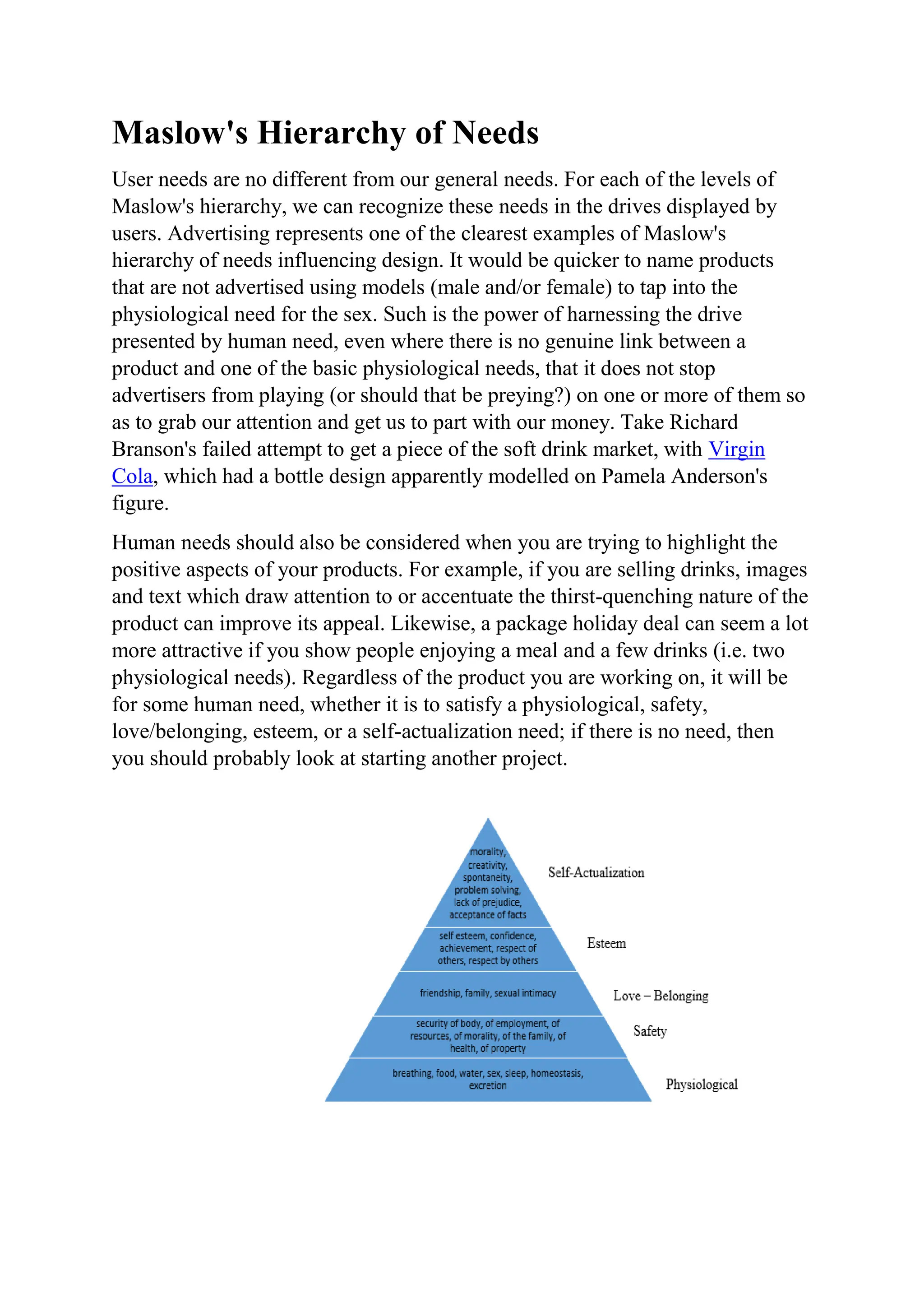 Maslow's Hierarchy of Needs
User needs are no different from our general needs. For each of the levels of
Maslow's hierarchy, we can recognize these needs in the drives displayed by
users. Advertising represents one of the clearest examples of Maslow's
hierarchy of needs influencing design. It would be quicker to name products
that are not advertised using models (male and/or female) to tap into the
physiological need for the sex. Such is the power of harnessing the drive
presented by human need, even where there is no genuine link between a
product and one of the basic physiological needs, that it does not stop
advertisers from playing (or should that be preying?) on one or more of them so
as to grab our attention and get us to part with our money. Take Richard
Branson's failed attempt to get a piece of the soft drink market, with Virgin
Cola, which had a bottle design apparently modelled on Pamela Anderson's
figure.
Human needs should also be considered when you are trying to highlight the
positive aspects of your products. For example, if you are selling drinks, images
and text which draw attention to or accentuate the thirst-quenching nature of the
product can improve its appeal. Likewise, a package holiday deal can seem a lot
more attractive if you show people enjoying a meal and a few drinks (i.e. two
physiological needs). Regardless of the product you are working on, it will be
for some human need, whether it is to satisfy a physiological, safety,
love/belonging, esteem, or a self-actualization need; if there is no need, then
you should probably look at starting another project.
 