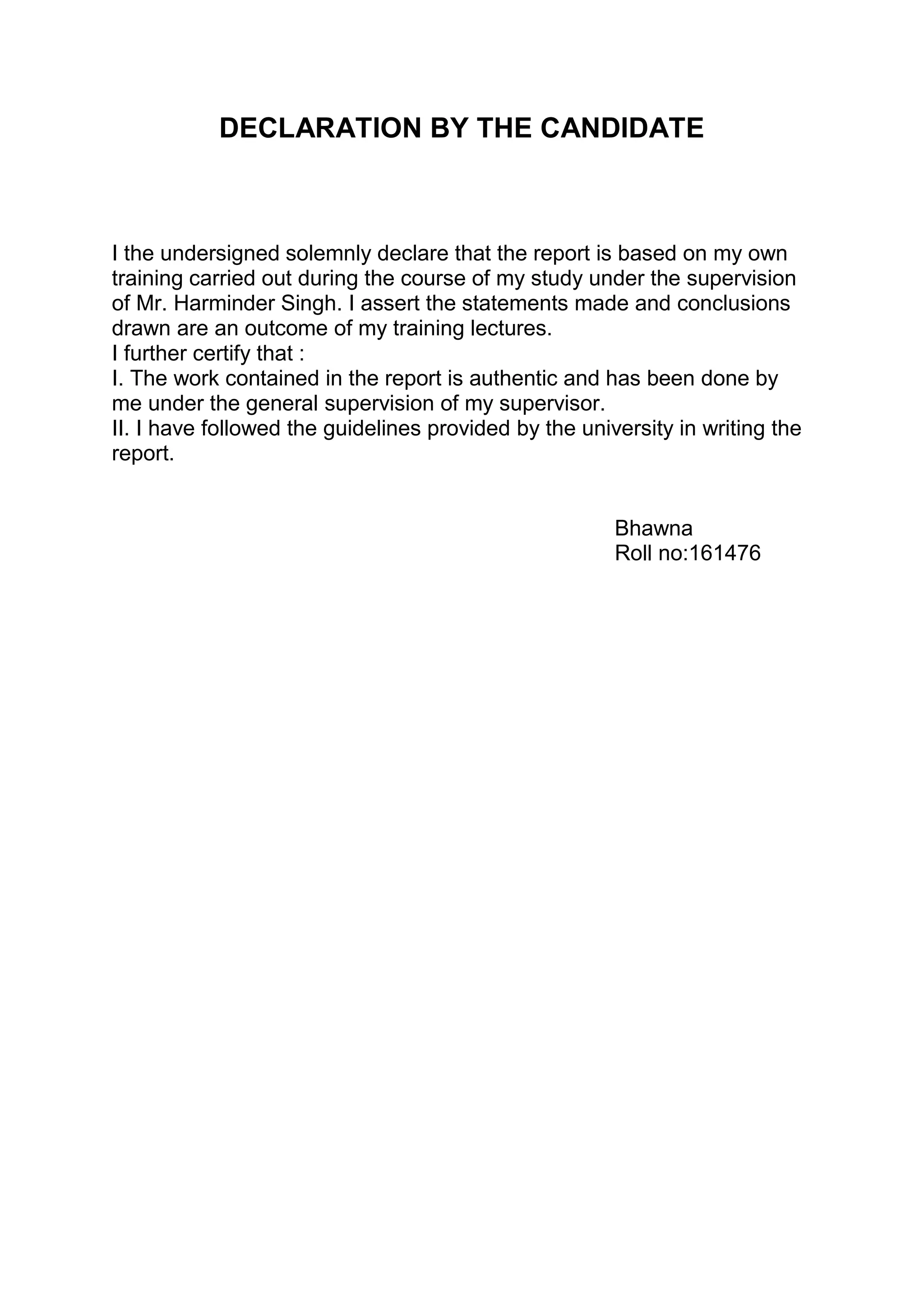 DECLARATION BY THE CANDIDATE
I the undersigned solemnly declare that the report is based on my own
training carried out during the course of my study under the supervision
of Mr. Harminder Singh. I assert the statements made and conclusions
drawn are an outcome of my training lectures.
I further certify that :
I. The work contained in the report is authentic and has been done by
me under the general supervision of my supervisor.
II. I have followed the guidelines provided by the university in writing the
report.
Bhawna
Roll no:161476
 