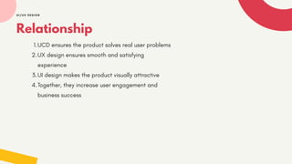 Relationship
1.UCD ensures the product solves real user problems
2.UX design ensures smooth and satisfying
experience
3.UI design makes the product visually attractive
4.Together, they increase user engagement and
business success
UI/UX DESIGN
 