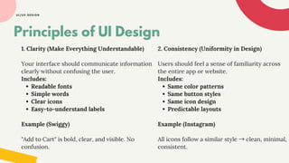 UI/UX DESIGN
1. Clarity (Make Everything Understandable)
Your interface should communicate information
clearly without confusing the user.
Includes:
Readable fonts
Simple words
Clear icons
Easy-to-understand labels
Example (Swiggy)
"Add to Cart" is bold, clear, and visible. No
confusion.
Principles of UI Design
2. Consistency (Uniformity in Design)
Users should feel a sense of familiarity across
the entire app or website.
Includes:
Same color patterns
Same button styles
Same icon design
Predictable layouts
Example (Instagram)
All icons follow a similar style →clean, minimal,
consistent.
 