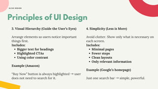 UI/UX DESIGN
3. Visual Hierarchy (Guide the User’s Eyes)
Arrange elements so users notice important
things first.
Includes:
Bigger text for headings
Highlighted CTAs
Using color contrast
Example (Amazon)
“Buy Now” button is always highlighted →user
does not need to search for it.
Principles of UI Design
4. Simplicity (Less is More)
Avoid clutter. Show only what is necessary on
each screen.
Includes:
Minimal pages
Fewer steps
Clean layouts
Only relevant information
Example (Google’s homepage)
Just one search bar →simple, powerful.
 