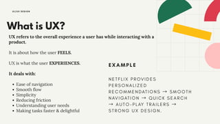 What is UX?
UX refers to the overall experience a user has while interacting with a
product.
It is about how the user FEELS.
UX is what the user EXPERIENCES.
It deals with:
Ease of navigation
Smooth flow
Simplicity
Reducing friction
Understanding user needs
Making tasks faster & delightful
UI/UX DESIGN
EXAMPLE
NE TFLI X PROVI DES
PERSONALI ZED
RECOMMENDATI ONS → SMOOTH
NAVI GATI ON → QUI CK SEARCH
→ AUTO-PLAY TRAI LERS →
STRONG UX DESI GN.
 