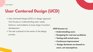 User Centered Design (UCD)
User-Centered Design (UCD) is a design approach
that focuses on understanding users’ needs,
behavior, and problems at every stage of product
development.
The user is placed at the center of the design
process.
UI/UX DESIGN
UCD focuses on:
Understanding users
Designing for real user problems
Testing with actual users
Continuous improvement
Design decisions are based on
users, not assumptions.
 