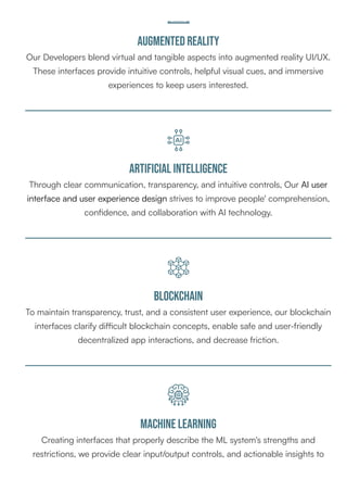 Augmented Reality
Our Developers blend virtual and tangible aspects into augmented reality UI/UX.
These interfaces provide intuitive controls, helpful visual cues, and immersive
experiences to keep users interested.
Artificial intelligence
Through clear communication, transparency, and intuitive controls, Our AI user
interface and user experience design strives to improve people' comprehension,
confidence, and collaboration with AI technology.
Blockchain
To maintain transparency, trust, and a consistent user experience, our blockchain
interfaces clarify difficult blockchain concepts, enable safe and user-friendly
decentralized app interactions, and decrease friction.
Machine learning
Creating interfaces that properly describe the ML system's strengths and
restrictions, we provide clear input/output controls, and actionable insights to
 