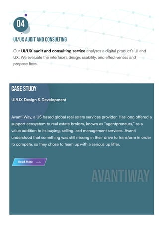 04
UI/UX audit and consulting
Our UI/UX audit and consulting service analyzes a digital product’s UI and
UX. We evaluate the interface’s design, usability, and effectiveness and
propose fixes.
CASE STUDY
UI/UX Design & Development
UI/UX Design & Development
Avanti Way, a US based global real estate services provider. Has long offered a
support ecosystem to real estate brokers, known as “agentpreneurs,” as a
value addition to its buying, selling, and management services. Avanti
understood that something was still missing in their drive to transform in order
to compete, so they chose to team up with a serious up lifter.
avantiway
avantiway
Read More
 