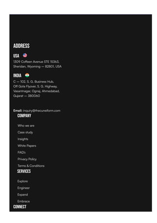 Address
USA
1309 Coffeen Avenue STE 15363,
Sheridan, Wyoming – 82801, USA
India
C – 102, S. G. Business Hub,
Off Gota Flyover, S. G. Highway,
Vasantnagar, Ognaj, Ahmedabad,
Gujarat – 380060
Email: inquiry@thecuneiform.com
Company
Services
Connect
Who we are
Case study
Insights
White Papers
FAQ’s
Privacy Policy
Terms & Conditions
Explore
Engineer
Expand
Embrace
 