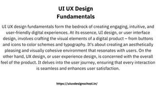 UI UX Design
Fundamentals
UI UX design fundamentals form the bedrock of creating engaging, intuitive, and
user-friendly digital experiences. At its essence, UI design, or user interface
design, involves crafting the visual elements of a digital product – from buttons
and icons to color schemes and typography. It's about creating an aesthetically
pleasing and visually cohesive environment that resonates with users. On the
other hand, UX design, or user experience design, is concerned with the overall
feel of the product. It delves into the user journey, ensuring that every interaction
is seamless and enhances user satisfaction.
https://uiuxdesignschool.in/
 