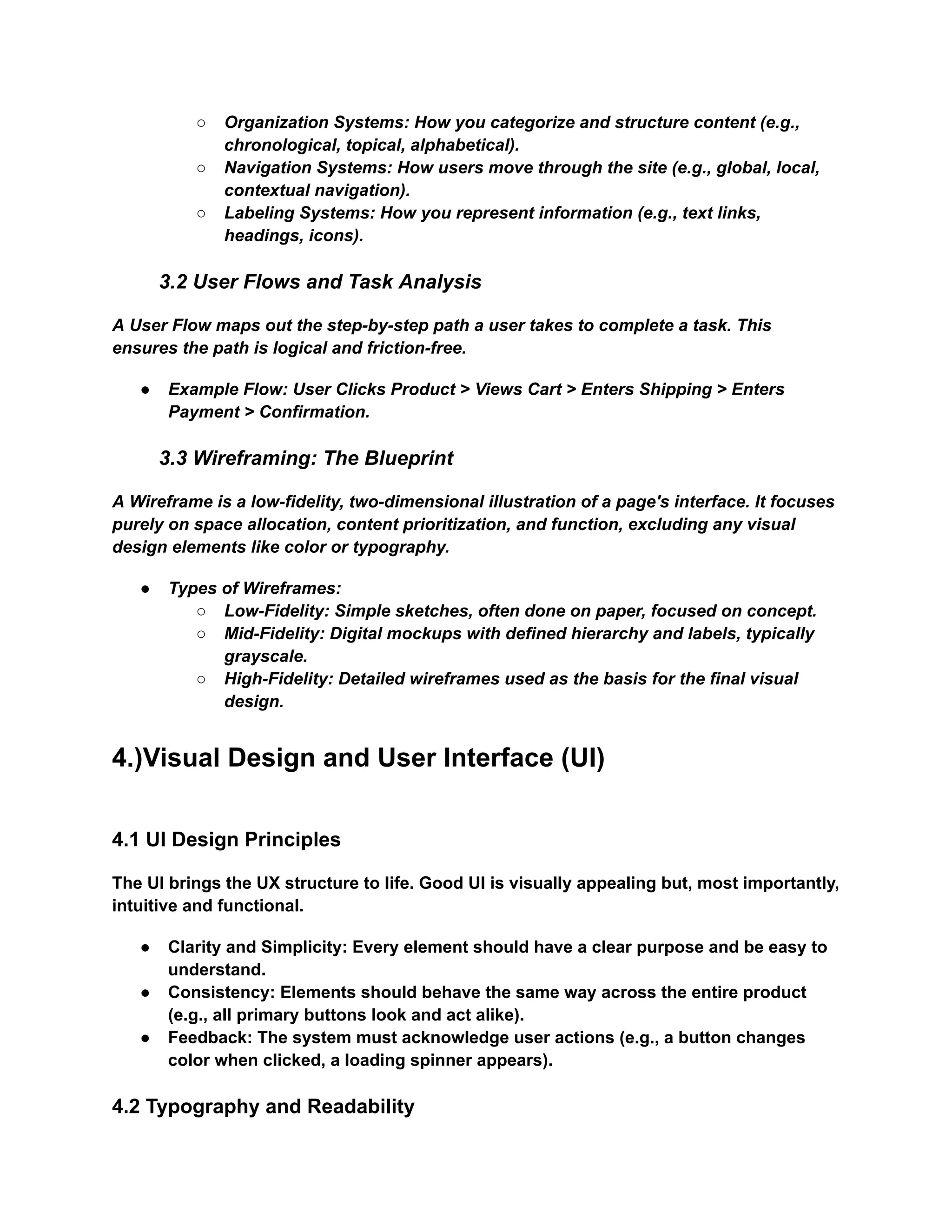 ○​ Organization Systems: How you categorize and structure content (e.g.,
chronological, topical, alphabetical).
○​ Navigation Systems: How users move through the site (e.g., global, local,
contextual navigation).
○​ Labeling Systems: How you represent information (e.g., text links,
headings, icons).
3.2 User Flows and Task Analysis
A User Flow maps out the step-by-step path a user takes to complete a task. This
ensures the path is logical and friction-free.
●​ Example Flow: User Clicks Product > Views Cart > Enters Shipping > Enters
Payment > Confirmation.
3.3 Wireframing: The Blueprint
A Wireframe is a low-fidelity, two-dimensional illustration of a page's interface. It focuses
purely on space allocation, content prioritization, and function, excluding any visual
design elements like color or typography.
●​ Types of Wireframes:
○​ Low-Fidelity: Simple sketches, often done on paper, focused on concept.
○​ Mid-Fidelity: Digital mockups with defined hierarchy and labels, typically
grayscale.
○​ High-Fidelity: Detailed wireframes used as the basis for the final visual
design.
4.)Visual Design and User Interface (UI)
4.1 UI Design Principles
The UI brings the UX structure to life. Good UI is visually appealing but, most importantly,
intuitive and functional.
●​ Clarity and Simplicity: Every element should have a clear purpose and be easy to
understand.
●​ Consistency: Elements should behave the same way across the entire product
(e.g., all primary buttons look and act alike).
●​ Feedback: The system must acknowledge user actions (e.g., a button changes
color when clicked, a loading spinner appears).
4.2 Typography and Readability
 