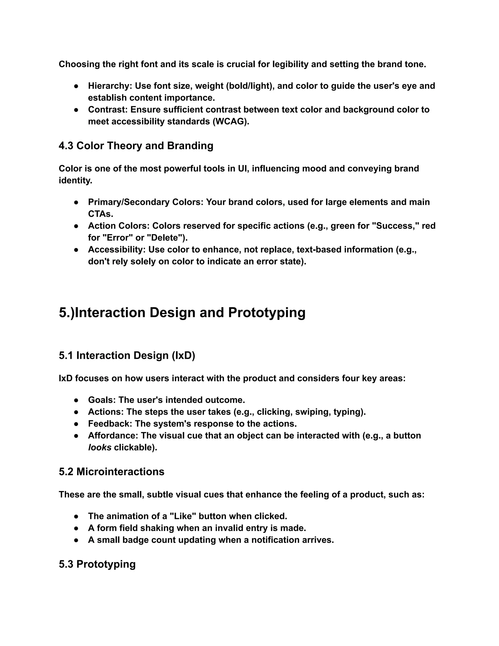 Choosing the right font and its scale is crucial for legibility and setting the brand tone.
●​ Hierarchy: Use font size, weight (bold/light), and color to guide the user's eye and
establish content importance.
●​ Contrast: Ensure sufficient contrast between text color and background color to
meet accessibility standards (WCAG).
4.3 Color Theory and Branding
Color is one of the most powerful tools in UI, influencing mood and conveying brand
identity.
●​ Primary/Secondary Colors: Your brand colors, used for large elements and main
CTAs.
●​ Action Colors: Colors reserved for specific actions (e.g., green for "Success," red
for "Error" or "Delete").
●​ Accessibility: Use color to enhance, not replace, text-based information (e.g.,
don't rely solely on color to indicate an error state).
5.)Interaction Design and Prototyping
5.1 Interaction Design (IxD)
IxD focuses on how users interact with the product and considers four key areas:
●​ Goals: The user's intended outcome.
●​ Actions: The steps the user takes (e.g., clicking, swiping, typing).
●​ Feedback: The system's response to the actions.
●​ Affordance: The visual cue that an object can be interacted with (e.g., a button
looks clickable).
5.2 Microinteractions
These are the small, subtle visual cues that enhance the feeling of a product, such as:
●​ The animation of a "Like" button when clicked.
●​ A form field shaking when an invalid entry is made.
●​ A small badge count updating when a notification arrives.
5.3 Prototyping
 