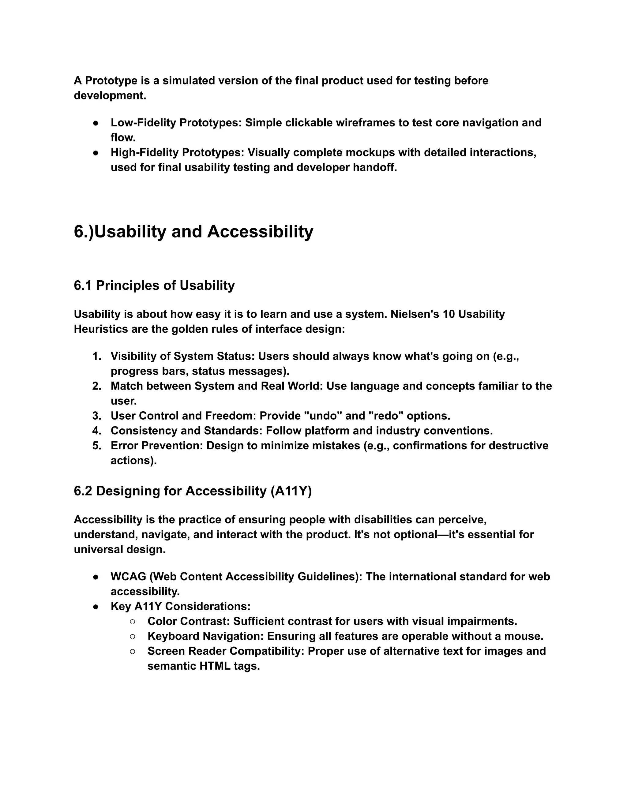 A Prototype is a simulated version of the final product used for testing before
development.
●​ Low-Fidelity Prototypes: Simple clickable wireframes to test core navigation and
flow.
●​ High-Fidelity Prototypes: Visually complete mockups with detailed interactions,
used for final usability testing and developer handoff.
6.)Usability and Accessibility
6.1 Principles of Usability
Usability is about how easy it is to learn and use a system. Nielsen's 10 Usability
Heuristics are the golden rules of interface design:
1.​ Visibility of System Status: Users should always know what's going on (e.g.,
progress bars, status messages).
2.​ Match between System and Real World: Use language and concepts familiar to the
user.
3.​ User Control and Freedom: Provide "undo" and "redo" options.
4.​ Consistency and Standards: Follow platform and industry conventions.
5.​ Error Prevention: Design to minimize mistakes (e.g., confirmations for destructive
actions).
6.2 Designing for Accessibility (A11Y)
Accessibility is the practice of ensuring people with disabilities can perceive,
understand, navigate, and interact with the product. It's not optional—it's essential for
universal design.
●​ WCAG (Web Content Accessibility Guidelines): The international standard for web
accessibility.
●​ Key A11Y Considerations:
○​ Color Contrast: Sufficient contrast for users with visual impairments.
○​ Keyboard Navigation: Ensuring all features are operable without a mouse.
○​ Screen Reader Compatibility: Proper use of alternative text for images and
semantic HTML tags.
 