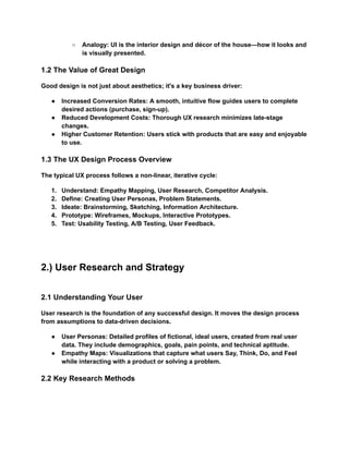 ○​ Analogy: UI is the interior design and décor of the house—how it looks and
is visually presented.
1.2 The Value of Great Design
Good design is not just about aesthetics; it's a key business driver:
●​ Increased Conversion Rates: A smooth, intuitive flow guides users to complete
desired actions (purchase, sign-up).
●​ Reduced Development Costs: Thorough UX research minimizes late-stage
changes.
●​ Higher Customer Retention: Users stick with products that are easy and enjoyable
to use.
1.3 The UX Design Process Overview
The typical UX process follows a non-linear, iterative cycle:
1.​ Understand: Empathy Mapping, User Research, Competitor Analysis.
2.​ Define: Creating User Personas, Problem Statements.
3.​ Ideate: Brainstorming, Sketching, Information Architecture.
4.​ Prototype: Wireframes, Mockups, Interactive Prototypes.
5.​ Test: Usability Testing, A/B Testing, User Feedback.
2.) User Research and Strategy
2.1 Understanding Your User
User research is the foundation of any successful design. It moves the design process
from assumptions to data-driven decisions.
●​ User Personas: Detailed profiles of fictional, ideal users, created from real user
data. They include demographics, goals, pain points, and technical aptitude.
●​ Empathy Maps: Visualizations that capture what users Say, Think, Do, and Feel
while interacting with a product or solving a problem.
2.2 Key Research Methods
 