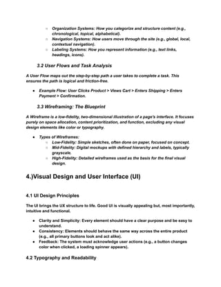 ○​ Organization Systems: How you categorize and structure content (e.g.,
chronological, topical, alphabetical).
○​ Navigation Systems: How users move through the site (e.g., global, local,
contextual navigation).
○​ Labeling Systems: How you represent information (e.g., text links,
headings, icons).
3.2 User Flows and Task Analysis
A User Flow maps out the step-by-step path a user takes to complete a task. This
ensures the path is logical and friction-free.
●​ Example Flow: User Clicks Product > Views Cart > Enters Shipping > Enters
Payment > Confirmation.
3.3 Wireframing: The Blueprint
A Wireframe is a low-fidelity, two-dimensional illustration of a page's interface. It focuses
purely on space allocation, content prioritization, and function, excluding any visual
design elements like color or typography.
●​ Types of Wireframes:
○​ Low-Fidelity: Simple sketches, often done on paper, focused on concept.
○​ Mid-Fidelity: Digital mockups with defined hierarchy and labels, typically
grayscale.
○​ High-Fidelity: Detailed wireframes used as the basis for the final visual
design.
4.)Visual Design and User Interface (UI)
4.1 UI Design Principles
The UI brings the UX structure to life. Good UI is visually appealing but, most importantly,
intuitive and functional.
●​ Clarity and Simplicity: Every element should have a clear purpose and be easy to
understand.
●​ Consistency: Elements should behave the same way across the entire product
(e.g., all primary buttons look and act alike).
●​ Feedback: The system must acknowledge user actions (e.g., a button changes
color when clicked, a loading spinner appears).
4.2 Typography and Readability
 