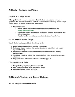 7.)Design Systems and Tools
7.1 What is a Design System?
A Design System is a comprehensive set of standards, reusable components, and
guidelines that allows teams to build products consistently and efficiently. It is the single
source of truth for design and front-end development.
●​ Key Components:
○​ Design Tokens: Variables for color, typography, and spacing (e.g.,
$color-primary-blue).
○​ Component Library: Ready-to-use UI elements (buttons, forms, cards) with
defined properties.
○​ Style Guide: Documentation on visual standards and brand voice.
7.2 The Power of Atomic Design
Atomic Design breaks down UI into five distinct levels:
1.​ Atoms: Basic HTML elements (buttons, input fields).
2.​ Molecules: Groups of atoms that function together (a search form with a label,
input, and button).
3.​ Organisms: Complex UI components composed of molecules and atoms (a
navigation bar).
4.​ Templates: Page-level objects that place organisms into a layout (a content-less
wireframe).
5.​ Pages: Instances of templates with real content plugged in.
7.3 Essential UI/UX Tools
●​ Design/Prototyping: Figma, Sketch, Adobe XD.
●​ User Research/Testing: Maze, UserTesting, Hotjar.
●​ Developer Handoff: Zeplin, Storybook.
8.)Handoff, Testing, and Career Outlook
8.1 The Designer-Developer Handoff
 