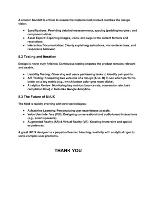 A smooth handoff is critical to ensure the implemented product matches the design
vision.
●​ Specifications: Providing detailed measurements, spacing (padding/margins), and
component states.
●​ Asset Export: Exporting images, icons, and svgs in the correct formats and
resolutions.
●​ Interaction Documentation: Clearly explaining animations, microinteractions, and
responsive behavior.
8.2 Testing and Iteration
Design is never truly finished. Continuous testing ensures the product remains relevant
and usable.
●​ Usability Testing: Observing real users performing tasks to identify pain points.
●​ A/B Testing: Comparing two versions of a design (A vs. B) to see which performs
better on a key metric (e.g., which button color gets more clicks).
●​ Analytics Review: Monitoring key metrics (bounce rate, conversion rate, task
completion time) in tools like Google Analytics.
8.3 The Future of UI/UX
The field is rapidly evolving with new technologies:
●​ AI/Machine Learning: Personalizing user experiences at scale.
●​ Voice User Interface (VUI): Designing conversational and audio-based interactions
(e.g., smart speakers).
●​ Augmented Reality (AR) & Virtual Reality (VR): Creating immersive and spatial
experiences.
A great UI/UX designer is a perpetual learner, blending creativity with analytical rigor to
solve complex user problems.
THANK YOU
 