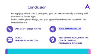 Conclusion
By applying these UI/UX principles, you can create visually stunning and
user-centric Flutter apps.
Invest in thoughtful design, and your app will stand out and succeed in this
competitive era.
CALL US : +1 (909) 545-6715 WWW.RIPENAPPS.COM
EMAIL :
SALES@RIPENAPPS.COM
3200 GUASTI ROAD, SUITE 100,
CITY OF ONTARIO,
CALIFORNIA, 91761 USA
 