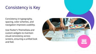 Consistency is Key
Consistency in typography,
spacing, color schemes, and
navigation improves usability.
Use Flutter’s ThemeData and
custom widgets to maintain
visual consistency across
screens, ensuring a unified look
and feel.
 