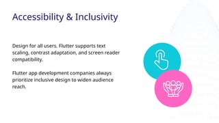 Design for all users. Flutter supports text
scaling, contrast adaptation, and screen reader
compatibility.
Flutter app development companies always
prioritize inclusive design to widen audience
reach.
Accessibility & Inclusivity
 