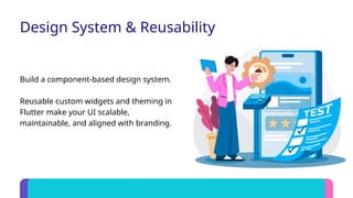 Design System & Reusability
Build a component-based design system.
Reusable custom widgets and theming in
Flutter make your UI scalable,
maintainable, and aligned with branding.
 