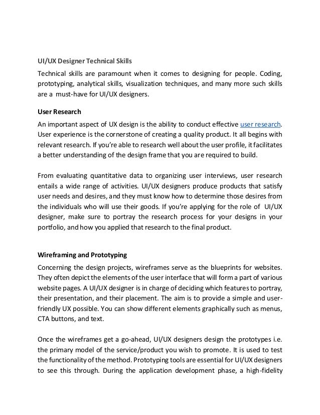 UI/UX Designer Technical Skills
Technical skills are paramount when it comes to designing for people. Coding,
prototyping, analytical skills, visualization techniques, and many more such skills
are a must-have for UI/UX designers.
User Research
An important aspect of UX design is the ability to conduct effective user research.
User experience is the cornerstone of creating a quality product. It all begins with
relevant research. If you’re able to research well about the user profile, it facilitates
a better understanding of the design frame that you are required to build.
From evaluating quantitative data to organizing user interviews, user research
entails a wide range of activities. UI/UX designers produce products that satisfy
user needs and desires, and they must know how to determine those desires from
the individuals who will use their goods. If you’re applying for the role of UI/UX
designer, make sure to portray the research process for your designs in your
portfolio, and how you applied that research to the final product.
Wireframing and Prototyping
Concerning the design projects, wireframes serve as the blueprints for websites.
They often depict the elements of the user interface that will form a part of various
website pages. A UI/UX designer is in charge of deciding which features to portray,
their presentation, and their placement. The aim is to provide a simple and user-
friendly UX possible. You can show different elements graphically such as menus,
CTA buttons, and text.
Once the wireframes get a go-ahead, UI/UX designers design the prototypes i.e.
the primary model of the service/product you wish to promote. It is used to test
the functionality of the method. Prototyping tools are essential for UI/UX designers
to see this through. During the application development phase, a high-fidelity
 