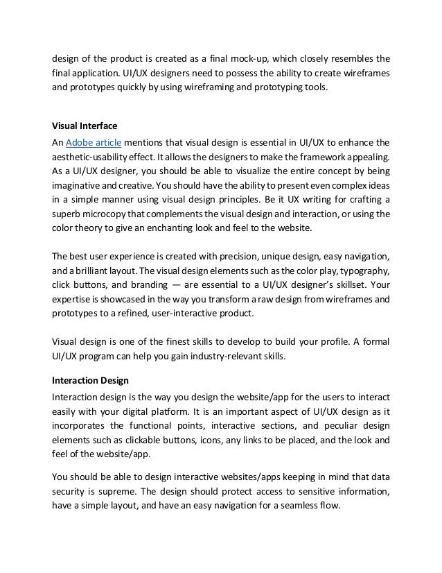 design of the product is created as a final mock-up, which closely resembles the
final application. UI/UX designers need to possess the ability to create wireframes
and prototypes quickly by using wireframing and prototyping tools.
Visual Interface
An Adobe article mentions that visual design is essential in UI/UX to enhance the
aesthetic-usability effect. It allows the designers to make the framework appealing.
As a UI/UX designer, you should be able to visualize the entire concept by being
imaginative and creative. You should have the ability to present even complex ideas
in a simple manner using visual design principles. Be it UX writing for crafting a
superb microcopy that complements the visual design and interaction, or using the
color theory to give an enchanting look and feel to the website.
The best user experience is created with precision, unique design, easy navigation,
and a brilliant layout. The visual design elements such as the color play, typography,
click buttons, and branding — are essential to a UI/UX designer’s skillset. Your
expertise is showcased in the way you transform a raw design from wireframes and
prototypes to a refined, user-interactive product.
Visual design is one of the finest skills to develop to build your profile. A formal
UI/UX program can help you gain industry-relevant skills.
Interaction Design
Interaction design is the way you design the website/app for the users to interact
easily with your digital platform. It is an important aspect of UI/UX design as it
incorporates the functional points, interactive sections, and peculiar design
elements such as clickable buttons, icons, any links to be placed, and the look and
feel of the website/app.
You should be able to design interactive websites/apps keeping in mind that data
security is supreme. The design should protect access to sensitive information,
have a simple layout, and have an easy navigation for a seamless flow.
 