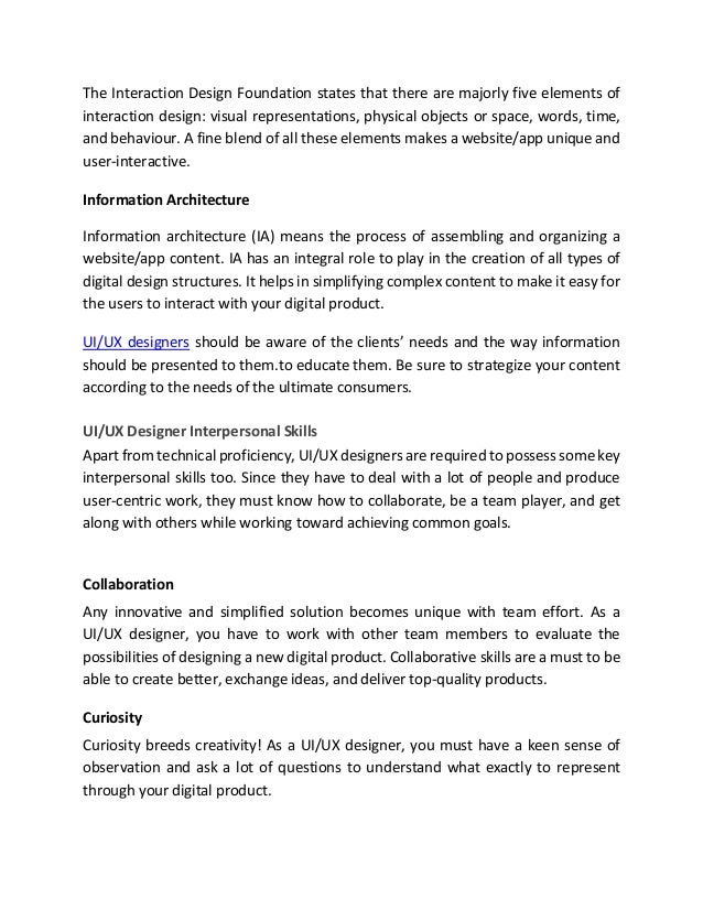 The Interaction Design Foundation states that there are majorly five elements of
interaction design: visual representations, physical objects or space, words, time,
and behaviour. A fine blend of all these elements makes a website/app unique and
user-interactive.
Information Architecture
Information architecture (IA) means the process of assembling and organizing a
website/app content. IA has an integral role to play in the creation of all types of
digital design structures. It helps in simplifying complex content to make it easy for
the users to interact with your digital product.
UI/UX designers should be aware of the clients’ needs and the way information
should be presented to them.to educate them. Be sure to strategize your content
according to the needs of the ultimate consumers.
UI/UX Designer Interpersonal Skills
Apart from technical proficiency, UI/UX designers are required to possess some key
interpersonal skills too. Since they have to deal with a lot of people and produce
user-centric work, they must know how to collaborate, be a team player, and get
along with others while working toward achieving common goals.
Collaboration
Any innovative and simplified solution becomes unique with team effort. As a
UI/UX designer, you have to work with other team members to evaluate the
possibilities of designing a new digital product. Collaborative skills are a must to be
able to create better, exchange ideas, and deliver top-quality products.
Curiosity
Curiosity breeds creativity! As a UI/UX designer, you must have a keen sense of
observation and ask a lot of questions to understand what exactly to represent
through your digital product.
 