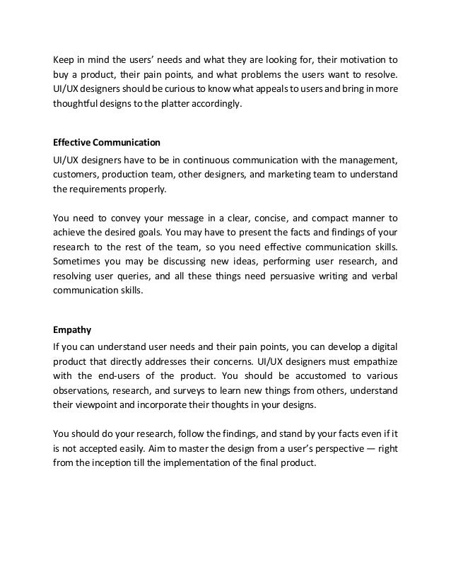 Keep in mind the users’ needs and what they are looking for, their motivation to
buy a product, their pain points, and what problems the users want to resolve.
UI/UX designers should be curious to know what appeals to users and bring in more
thoughtful designs to the platter accordingly.
Effective Communication
UI/UX designers have to be in continuous communication with the management,
customers, production team, other designers, and marketing team to understand
the requirements properly.
You need to convey your message in a clear, concise, and compact manner to
achieve the desired goals. You may have to present the facts and findings of your
research to the rest of the team, so you need effective communication skills.
Sometimes you may be discussing new ideas, performing user research, and
resolving user queries, and all these things need persuasive writing and verbal
communication skills.
Empathy
If you can understand user needs and their pain points, you can develop a digital
product that directly addresses their concerns. UI/UX designers must empathize
with the end-users of the product. You should be accustomed to various
observations, research, and surveys to learn new things from others, understand
their viewpoint and incorporate their thoughts in your designs.
You should do your research, follow the findings, and stand by your facts even if it
is not accepted easily. Aim to master the design from a user’s perspective — right
from the inception till the implementation of the final product.
 