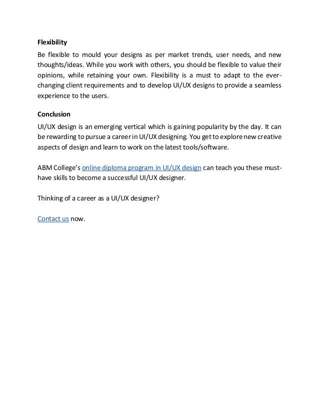 Flexibility
Be flexible to mould your designs as per market trends, user needs, and new
thoughts/ideas. While you work with others, you should be flexible to value their
opinions, while retaining your own. Flexibility is a must to adapt to the ever-
changing client requirements and to develop UI/UX designs to provide a seamless
experience to the users.
Conclusion
UI/UX design is an emerging vertical which is gaining popularity by the day. It can
be rewarding to pursue a career in UI/UX designing. You get to explore new creative
aspects of design and learn to work on the latest tools/software.
ABM College’s online diploma program in UI/UX design can teach you these must-
have skills to become a successful UI/UX designer.
Thinking of a career as a UI/UX designer?
Contact us now.
 