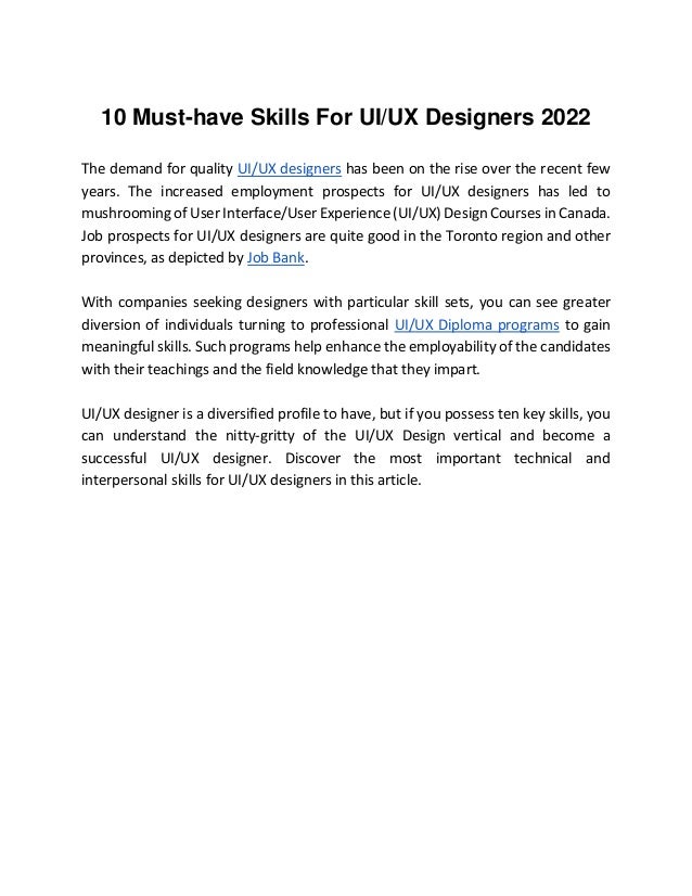 10 Must-have Skills For UI/UX Designers 2022
The demand for quality UI/UX designers has been on the rise over the recent few
years. The increased employment prospects for UI/UX designers has led to
mushrooming of User Interface/User Experience (UI/UX) Design Courses in Canada.
Job prospects for UI/UX designers are quite good in the Toronto region and other
provinces, as depicted by Job Bank.
With companies seeking designers with particular skill sets, you can see greater
diversion of individuals turning to professional UI/UX Diploma programs to gain
meaningful skills. Such programs help enhance the employability of the candidates
with their teachings and the field knowledge that they impart.
UI/UX designer is a diversified profile to have, but if you possess ten key skills, you
can understand the nitty-gritty of the UI/UX Design vertical and become a
successful UI/UX designer. Discover the most important technical and
interpersonal skills for UI/UX designers in this article.
 