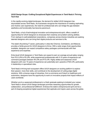 UI/UX Design Scope: Crafting Exceptional Digital Experiences in Tamil Nadu's Thriving
Tech Hub
In the rapidly evolving digital landscape, the demand for skilled UI/UX designers has
skyrocketed across Tamil Nadu. As businesses recognize the importance of creating captivating
and intuitive user experiences, the need for professionals who can bridge the gap between
aesthetics and functionality has become paramount.
Tamil Nadu, a hub of technological innovation and entrepreneurial spirit, offers a wealth of
opportunities for UI/UX designers to showcase their creativity and problem-solving abilities.
From startups to well-established corporations, companies across diverse industries are seeking
talented designers who can bring their digital products and services to life.
The state's flourishing IT sector, particularly in cities like Chennai, Coimbatore, and Madurai,
provides a fertile ground for UI/UX designers to thrive. With a wide range of job opportunities
available, designers can expect competitive salary packages commensurate with their
experience and expertise.
Entry-level UI/UX designers in Tamil Nadu can expect to earn an average annual salary ranging
from ₹3.5 LPA to ₹5 LPA, while experienced professionals with 5-10 years of experience can
command packages between ₹8 LPA and ₹15 LPA. Highly skilled and seasoned UI/UX
designers with over 10 years of experience can potentially earn upwards of ₹20 LPA, particularly
in leadership or specialized roles.
Tamil Nadu's thriving tech ecosystem offers UI/UX designers an exciting platform to explore
their passion, hone their skills, and contribute to the development of cutting-edge digital
solutions. With a diverse range of industries, from e-commerce and fintech to healthcare and
automotive, designers have the opportunity to work on innovative projects that impact millions of
users worldwide.
Whether you're a seasoned professional or a fresh graduate seeking to kickstart your career,
Tamil Nadu's vibrant UI/UX design landscape promises rewarding opportunities for growth,
collaboration, and professional fulfillment. Embrace the state's entrepreneurial spirit and be a
part of shaping exceptional digital experiences that captivate and inspire users across the globe.
 